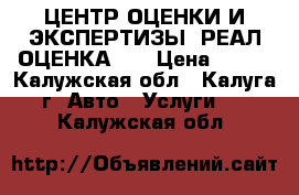 ЦЕНТР ОЦЕНКИ И ЭКСПЕРТИЗЫ “РЕАЛ-ОЦЕНКА“   › Цена ­ 600 - Калужская обл., Калуга г. Авто » Услуги   . Калужская обл.